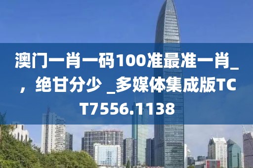 澳门一肖一码100准最准一肖_，绝甘分少 _多媒体集成版TCT7556.1138
