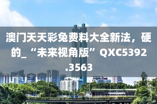 澳门天天彩兔费料大全新法，硬的_“未来视角版”QXC5392.3563