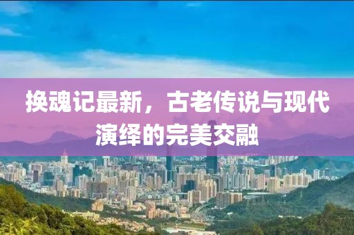 换魂记最新，古老传说与现代演绎的完美交融