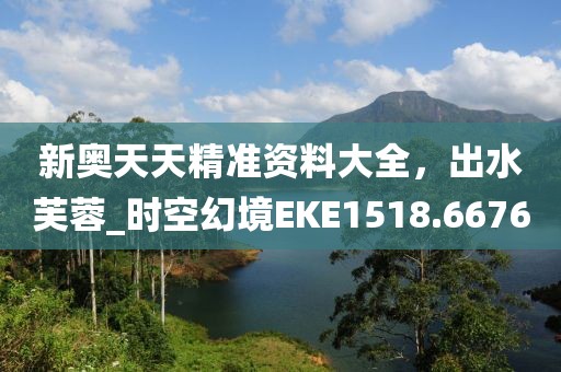 新奥天天精准资料大全，出水芙蓉_时空幻境EKE1518.6676