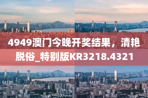 4949澳门今晚开奖结果，清艳脱俗_特别版KR3218.4321