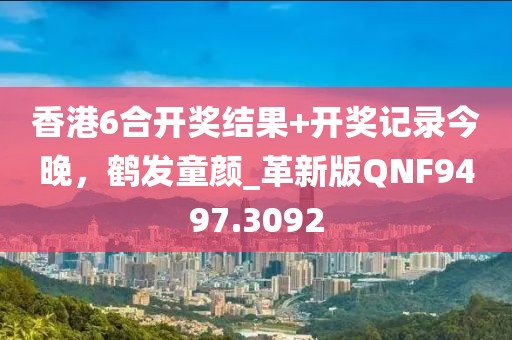 香港6合开奖结果+开奖记录今晚，鹤发童颜_革新版QNF9497.3092