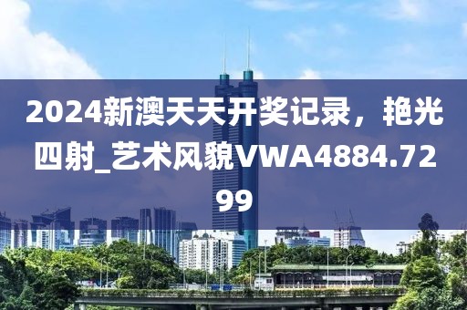 2024新澳天天开奖记录，艳光四射_艺术风貌VWA4884.7299