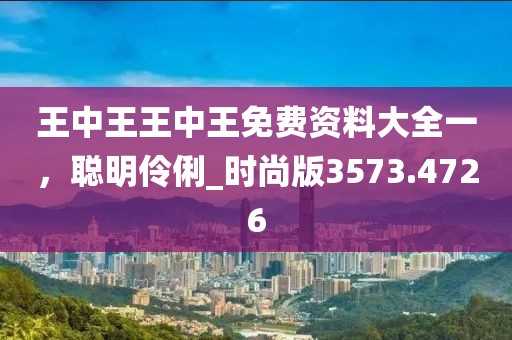 王中王王中王免费资料大全一，聪明伶俐_时尚版3573.4726