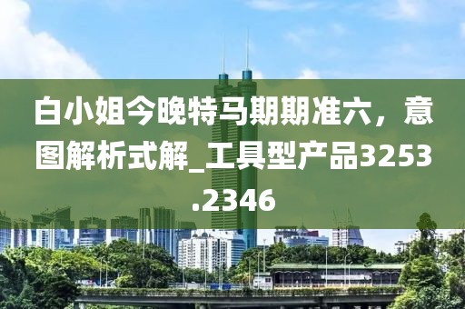 白小姐今晚特马期期准六，意图解析式解_工具型产品3253.2346