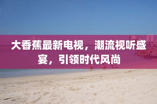 大香蕉最新电视，潮流视听盛宴，引领时代风尚