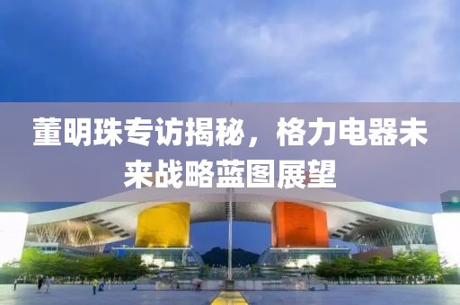 董明珠专访揭秘，格力电器未来战略蓝图展望
