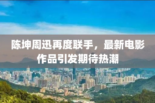 陈坤周迅再度联手，最新电影作品引发期待热潮