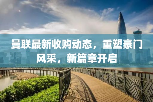 曼联最新收购动态，重塑豪门风采，新篇章开启