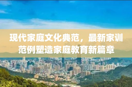 现代家庭文化典范，最新家训范例塑造家庭教育新篇章