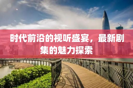 时代前沿的视听盛宴，最新剧集的魅力探索