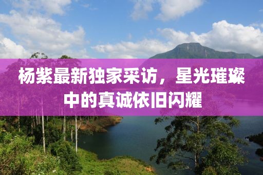 杨紫最新独家采访，星光璀璨中的真诚依旧闪耀