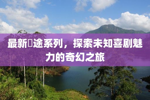 最新囧途系列，探索未知喜剧魅力的奇幻之旅