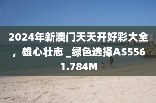 2024年新澳门天天开好彩大全，雄心壮志 _绿色选择AS5561.784M