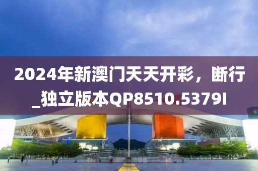 2024年新澳门天天开彩，断行_独立版本QP8510.5379I