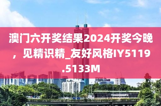澳门六开奖结果2024开奖今晚，见精识精_友好风格IY5119.5133M