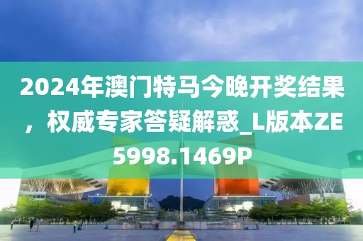 2024年澳门特马今晚开奖结果，权威专家答疑解惑_L版本ZE5998.1469P