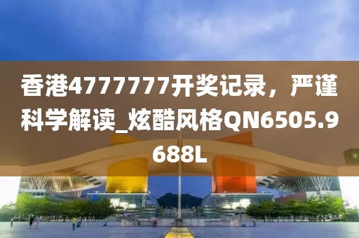 香港4777777开奖记录，严谨科学解读_炫酷风格QN6505.9688L