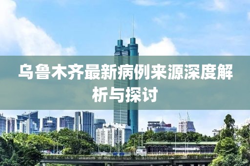 乌鲁木齐最新病例来源深度解析与探讨