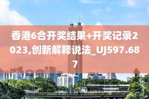 香港6合开奖结果+开奖记录2023,创新解释说法_UJ597.687